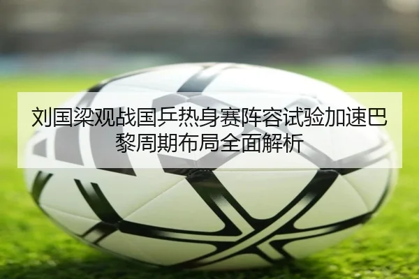 刘国梁观战国乒热身赛阵容试验加速巴黎周期布局全面解析