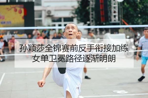 孙颖莎全锦赛前反手衔接加练 女单卫冕路径逐渐明朗